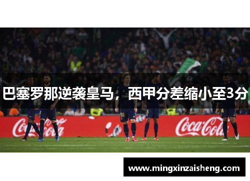 巴塞罗那逆袭皇马，西甲分差缩小至3分