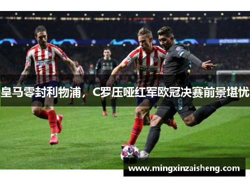 皇马零封利物浦，C罗压哑红军欧冠决赛前景堪忧