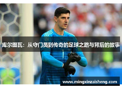 库尔图瓦：从守门员到传奇的足球之路与背后的故事